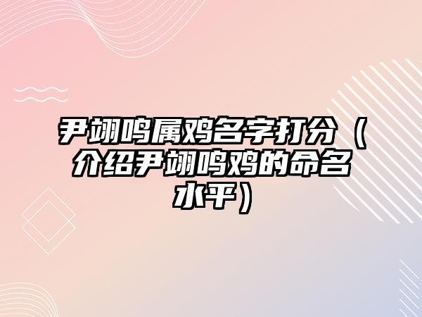 尹翊鸣属鸡名字打分（介绍尹翊鸣鸡的命名水平）