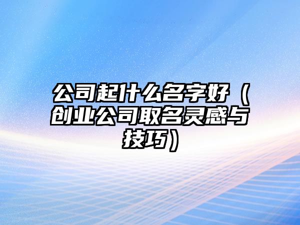 公司起什么名字好（创业公司取名灵感与技巧）