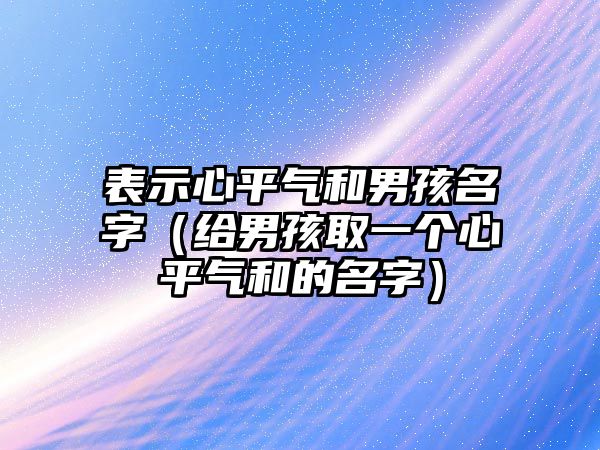 表示心平气和男孩名字（给男孩取一个心平气和的名字）