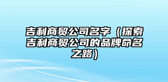 吉利商贸公司名字（探索吉利商贸公司的品牌命名之路）