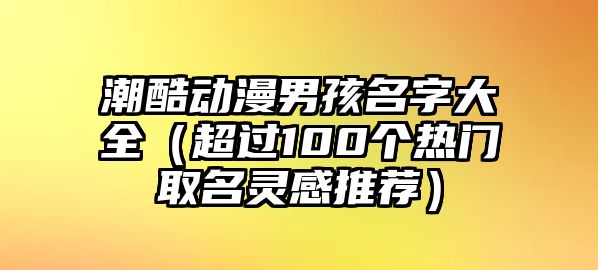 潮酷动漫男孩名字大全（超过100个热门取名灵感推荐）