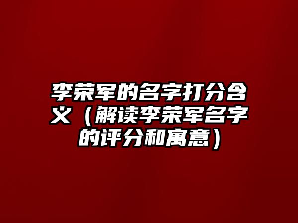 李荣军的名字打分含义（解读李荣军名字的评分和寓意）