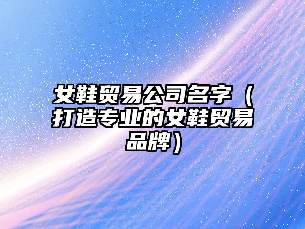 女鞋贸易公司名字（打造专业的女鞋贸易品牌）