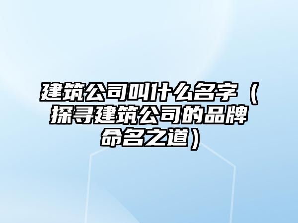 建筑公司叫什么名字（探寻建筑公司的品牌命名之道）