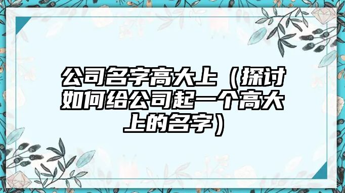 公司名字高大上（探讨如何给公司起一个高大上的名字）