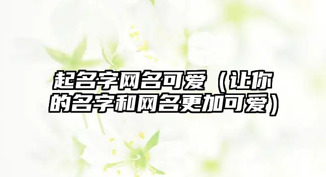 起名字网名可爱（让你的名字和网名更加可爱）