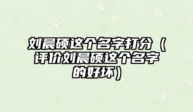 刘晨硕这个名字打分（评价刘晨硕这个名字的好坏）