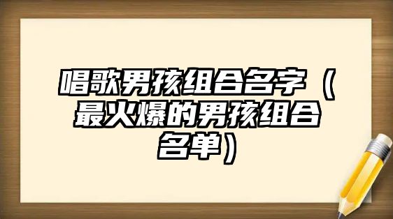 唱歌男孩组合名字（最火爆的男孩组合名单）