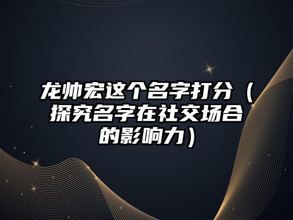 龙帅宏这个名字打分（探究名字在社交场合的影响力）