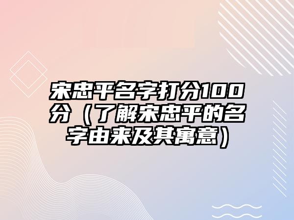 宋忠平名字打分100分（了解宋忠平的名字由来及其寓意）