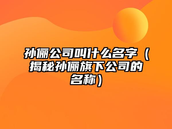 孙俪公司叫什么名字（揭秘孙俪旗下公司的名称）