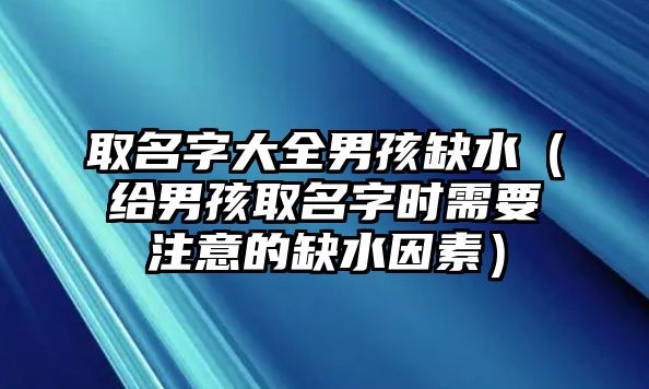 取名字大全男孩缺水（给男孩取名字时需要注意的缺水因素）