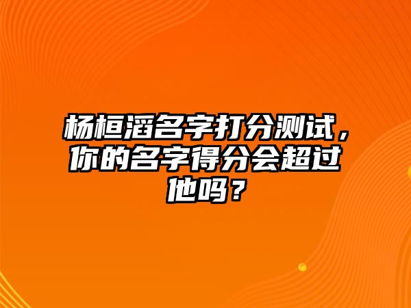 杨桓滔名字打分测试，你的名字得分会超过他吗？