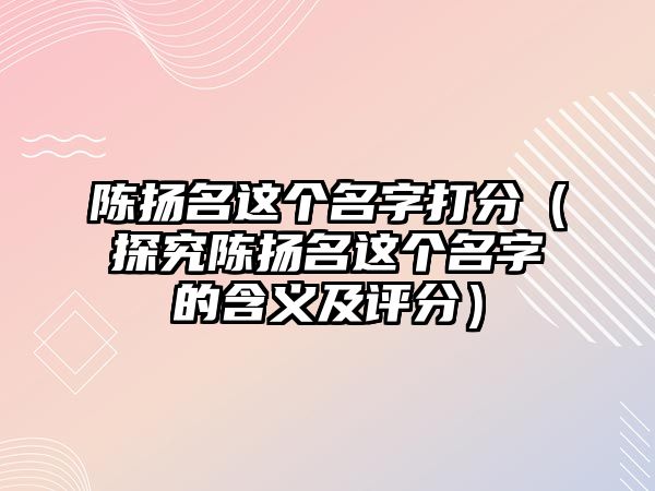 陈扬名这个名字打分（探究陈扬名这个名字的含义及评分）