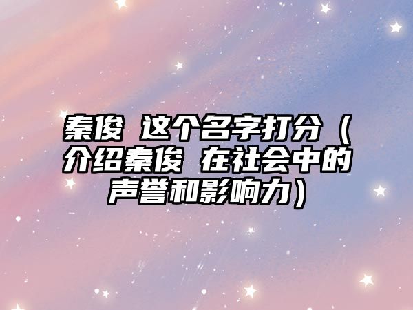 秦俊喆这个名字打分（介绍秦俊喆在社会中的声誉和影响力）