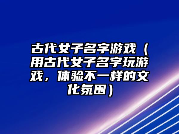 古代女子名字游戏（用古代女子名字玩游戏，体验不一样的文化氛围）