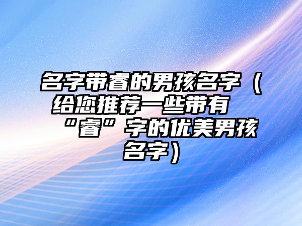 名字带睿的男孩名字（给您推荐一些带有“睿”字的优美男孩名字）