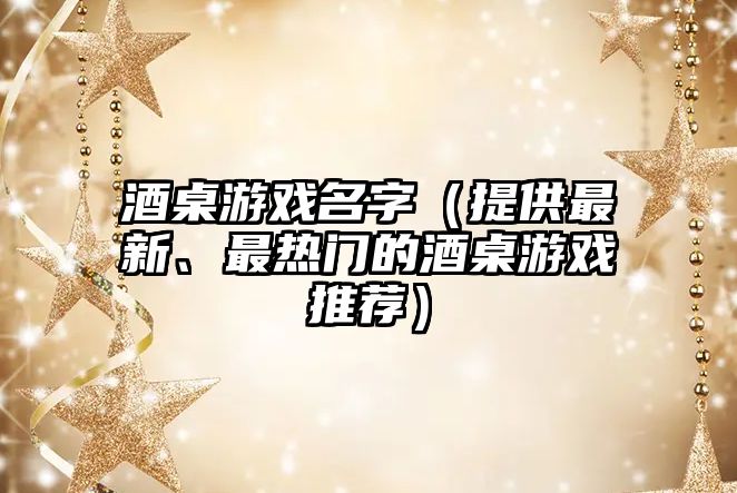 酒桌游戏名字（提供最新、最热门的酒桌游戏推荐）