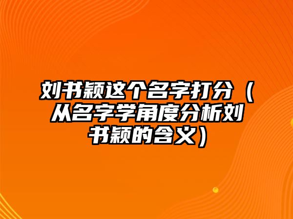 刘书颖这个名字打分（从名字学角度分析刘书颖的含义）