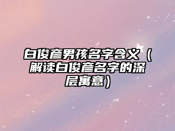 白俊彦男孩名字含义（解读白俊彦名字的深层寓意）