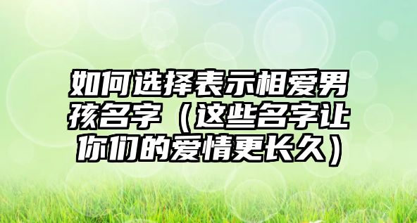 如何选择表示相爱男孩名字（这些名字让你们的爱情更长久）