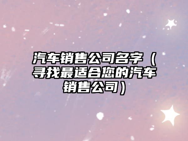 汽车销售公司名字（寻找最适合您的汽车销售公司）