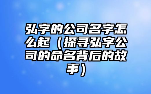 弘字的公司名字怎么起（探寻弘字公司的命名背后的故事）