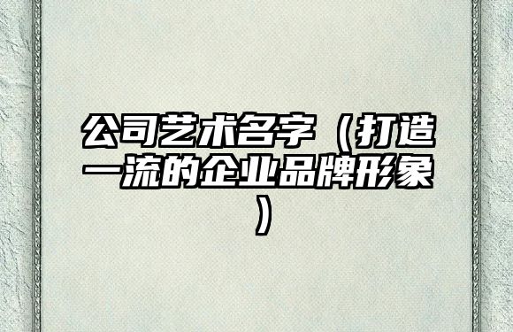 公司艺术名字（打造一流的企业品牌形象）