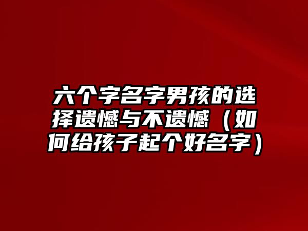 六个字名字男孩的选择遗憾与不遗憾（如何给孩子起个好名字）