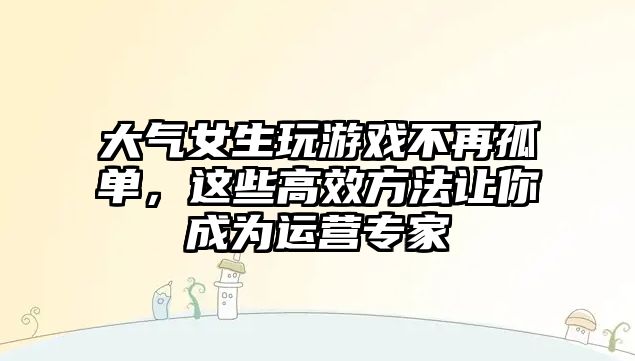 大气女生玩游戏不再孤单，这些高效方法让你成为运营专家