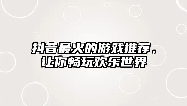 抖音最火的游戏推荐，让你畅玩欢乐世界