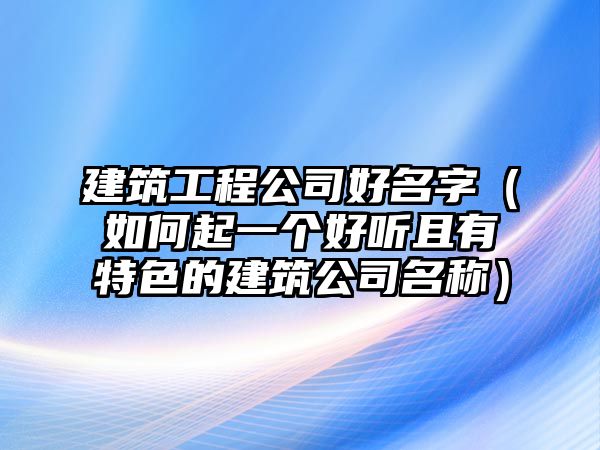 建筑工程公司好名字（如何起一个好听且有特色的建筑公司名称）