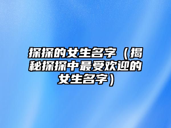 探探的女生名字（揭秘探探中最受欢迎的女生名字）