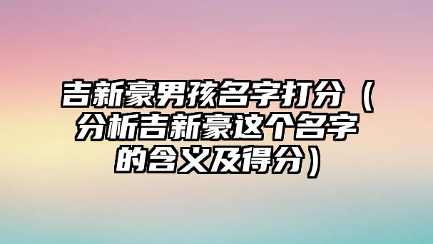 吉新豪男孩名字打分（分析吉新豪这个名字的含义及得分）