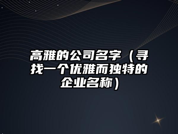 高雅的公司名字（寻找一个优雅而独特的企业名称）