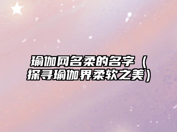 瑜伽网名柔的名字（探寻瑜伽界柔软之美）