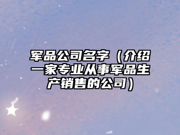 军品公司名字（介绍一家专业从事军品生产销售的公司）