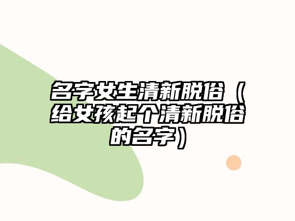 名字女生清新脱俗（给女孩起个清新脱俗的名字）