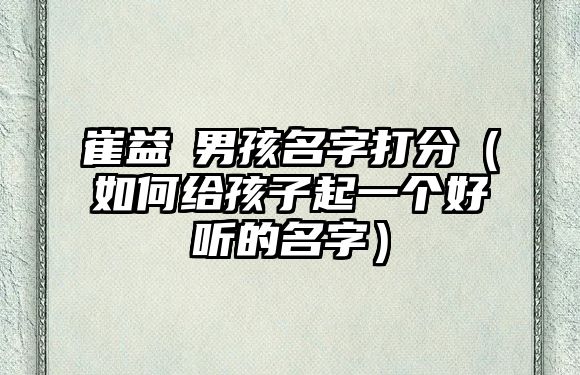 崔益瑄男孩名字打分（如何给孩子起一个好听的名字）