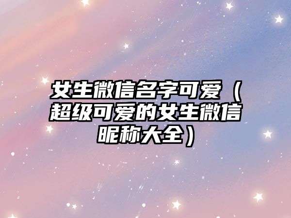 女生微信名字可爱（超级可爱的女生微信昵称大全）