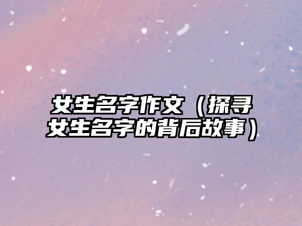 女生名字作文（探寻女生名字的背后故事）