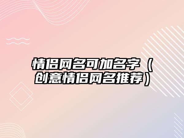 情侣网名可加名字（创意情侣网名推荐）