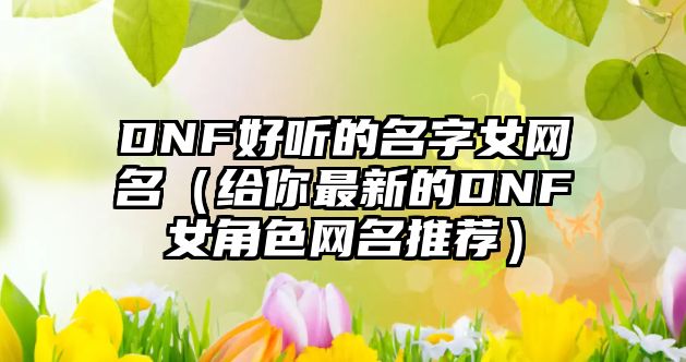 DNF好听的名字女网名（给你最新的DNF女角色网名推荐）