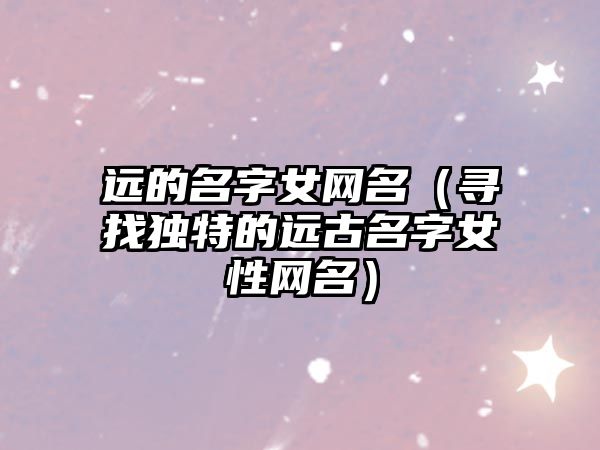 远的名字女网名（寻找独特的远古名字女性网名）