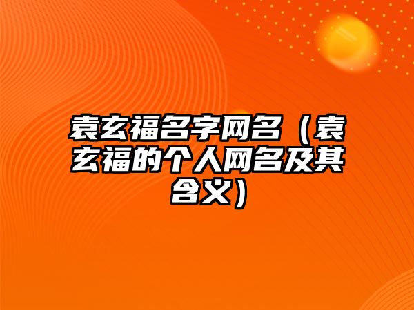 袁玄福名字网名（袁玄福的个人网名及其含义）