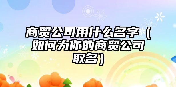 商贸公司用什么名字（如何为你的商贸公司取名）