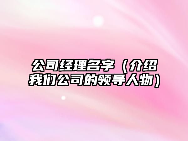 公司经理名字（介绍我们公司的领导人物）