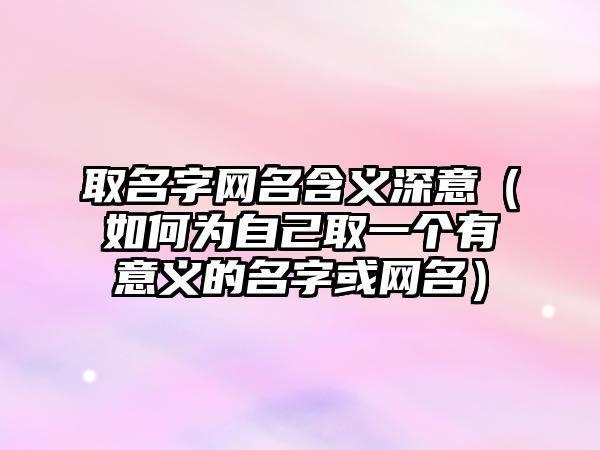 取名字网名含义深意（如何为自己取一个有意义的名字或网名）