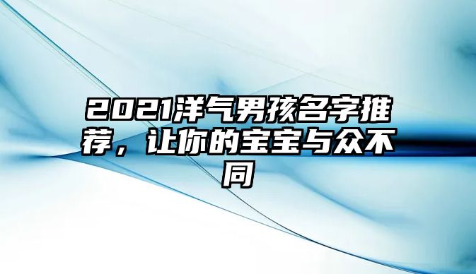 2021洋气男孩名字推荐，让你的宝宝与众不同