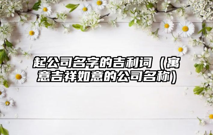 起公司名字的吉利词（寓意吉祥如意的公司名称）